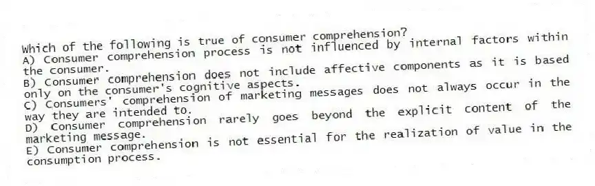 Which of the following is true of consumer comprehension?
A) Consumer comprehension process is not influenced by internal factors within the consumer.
B) Consumer comprehension does not include affective components as it is based only on the consumer's cognitive aspects.
C) Consumers' comprehension of marketing messages does not always occur in the way they are intended to.
D) Consumer comprehension rarely goes beyond the explicit content of the marketing message.
E) Consumer comprehension is not essential for the realization of value in the consumption process.