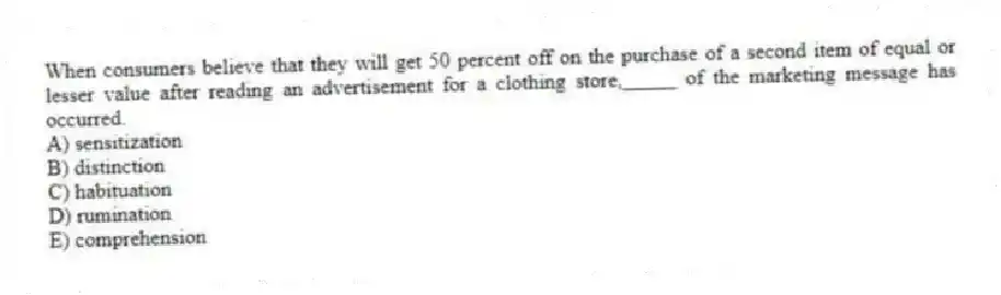 When consumers believe that they will get 50 percent off on the purchase of a second item of equal or lesser value after reading an advertisement for a clothing store,_____ of the marketing message has occurred.
A) sensitization
B) distinction
C) habituation
D) rumination
E) comprehension