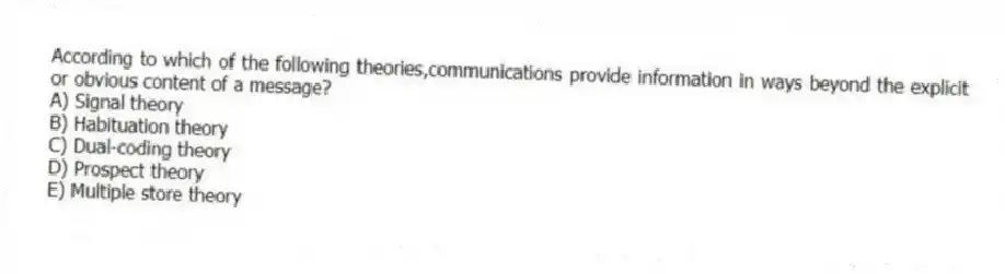 According to which of the following theories,communications provide information in ways beyond the explicit or obvious content of a message?
A) Signal theory
B) Habituation theory
C) Dual-coding theory
D) Prospect theory
E) Multiple store theory