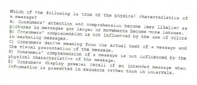 Which of the following is true of the physical characteristics of a message?
A) Consumers' attention and comprehension become less likelier as pictures in messages get larger or movements become more intense.
B) Consumers' comprehension is not influenced by the use of colors in marketing messages.
C) Consumers derive meaning from the actual text of a message and the visual presentation of the message.
D) Consumers' comprehension of a message is not influenced by the physical characteristics of the message.
E) Consumers display greater recall of an intended message when information is presented in sequence rather than in intervals.