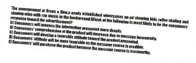 The management at Drops & Dew,a newly established winery,uses an ad showing kids roller-skating and sipping wine with rap music in the background.Which of the following is most likely to be the consumers' response toward the advertisement?
A) Consumers will process the information presented more deeply.
B) Consumers' comprehension of the product will decrease due to message incongruity.
C) Consumers will develop a favorable attitude toward the product presented.
D) Consumers' attitude will be more favorable as the message source is credible.
E) Consumers' will purchase the product because the message source is trustworthy.