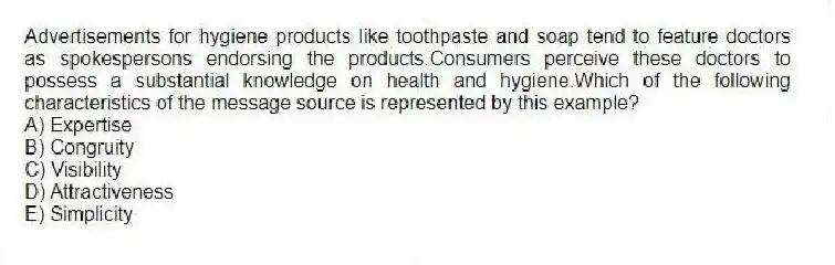 Advertisements for hygiene products like toothpaste and soap tend to feature doctors as spokespersons endorsing the products.Consumers perceive these doctors to possess a substantial knowledge on health and hygiene.Which of the following characteristics of the message source is represented by this example?
A) Expertise
B) Congruity
C) Visibility
D) Attractiveness
E) Simplicity