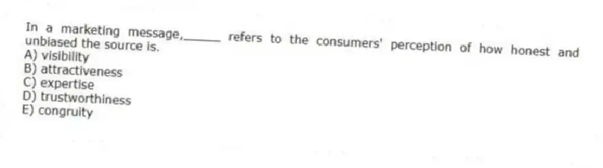 In a marketing message,_____ refers to the consumers' perception of how honest and unbiased the source is.
A) visibility
B) attractiveness
C) expertise
D) trustworthiness
E) congruity