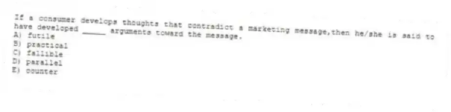 If a consumer develops thoughts that contradict a marketing message,then he/she is said to have developed _____ arguments toward the message.
A) futile
B) practical
C) fallible
D) parallel
E) counter
