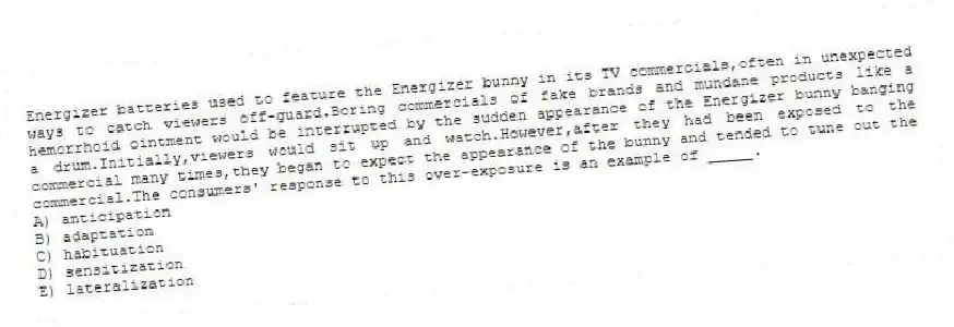 Energizer batteries used to feature the Energizer bunny in its TV commercials,often in unexpected ways to catch viewers off-guard.Boring commercials of fake brands and mundane products like a hemorrhoid ointment would be interrupted by the sudden appearance of the Energizer bunny banging a drum.Initially,viewers would sit up and watch.However,after they had been exposed to the commercial many times,they began to expect the appearance of the bunny and tended to tune out the commercial.The consumers' response to this over-exposure is an example of _____.
A) anticipation
B) adaptation
C) habituation
D) sensitization
E) lateralization