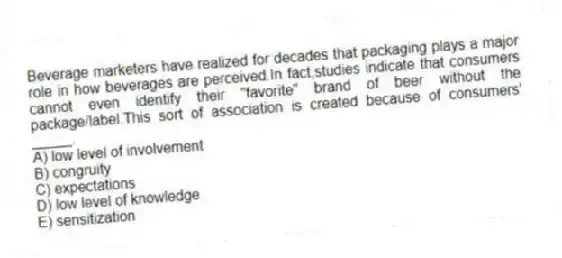 Beverage marketers have realized for decades that packaging plays a major role in how beverages are perceived.In fact,studies indicate that consumers cannot even identify their "favorite" brand of beer without the package/label.This sort of association is created because of consumers' _____.
A) low level of involvement
B) congruity
C) expectations
D) low level of knowledge
E) sensitization