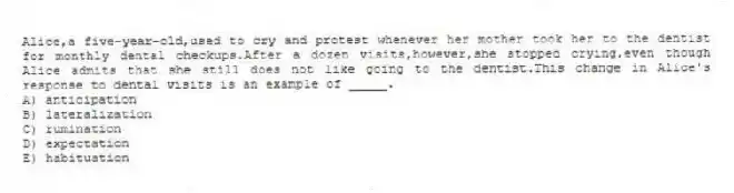 Alice,a five-year-old,used to cry and protest whenever her mother took her to the dentist for monthly dental checkups.After a dozen visits,however,she stopped crying,even though Alice admits that she still does not like going to the dentist.This change in Alice's response to dental visits is an example of _____.
A) anticipation
B) lateralization
C) rumination
D) expectation
E) habituation