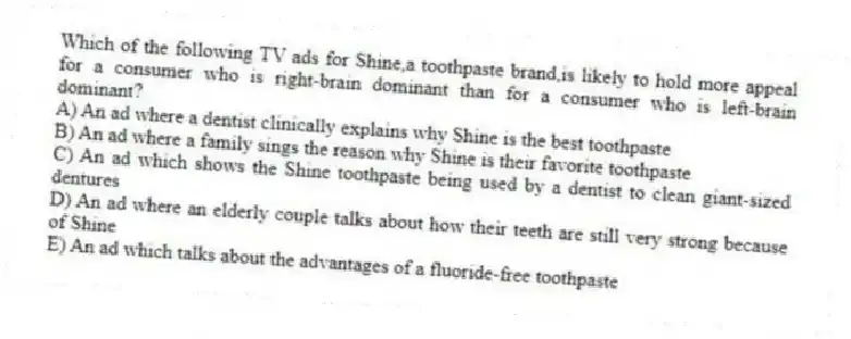 Which of the following TV ads for Shine,a toothpaste brand,is likely to hold more appeal for a consumer who is right-brain dominant than for a consumer who is left-brain dominant?
A) An ad where a dentist clinically explains why Shine is the best toothpaste
B) An ad where a family sings the reason why Shine is their favorite toothpaste
C) An ad which shows the Shine toothpaste being used by a dentist to clean giant-sized dentures
D) An ad where an elderly couple talks about how their teeth are still very strong because of Shine
E) An ad which talks about the advantages of a fluoride-free toothpaste