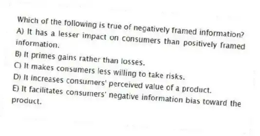 Which of the following is true of negatively framed information?
A) It has a lesser impact on consumers than positively framed information.
B) It primes gains rather than losses.
C) It makes consumers less willing to take risks.
D) It increases consumers' perceived value of a product.
E) It facilitates consumers' negative information bias toward the product.