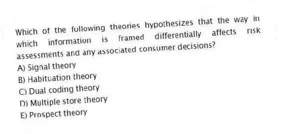 Which of the following theories hypothesizes that the way in which information is framed differentially affects risk assessments and any associated consumer decisions?
A) Signal theory
B) Habituation theory
C) Dual coding theory
D) Multiple store theory
E) Prospect theory