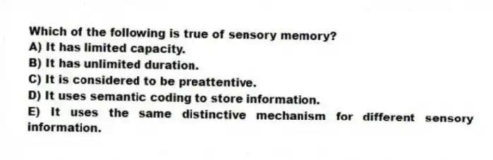 Which of the following is true of sensory memory?
A) It has limited capacity.
B) It has unlimited duration.
C) It is considered to be preattentive.
D) It uses semantic coding to store information.
E) It uses the same distinctive mechanism for different sensory information.