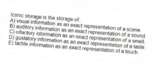 Iconic storage is the storage of:
A) visual information as an exact representation of a scene.
B) auditory information as an exact representation of a sound.
C) olfactory information as an exact representation of a smell.
D) gustatory information as an exact representation of a taste.
E) tactile information as an exact representation of a touch.
