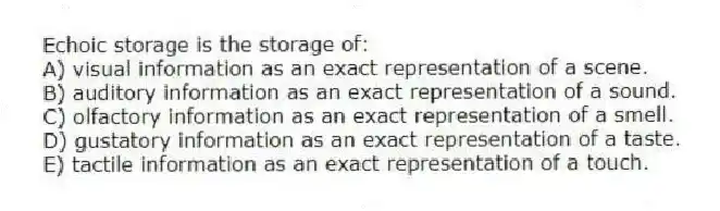 Echoic storage is the storage of:
A) visual information as an exact representation of a scene.
B) auditory information as an exact representation of a sound.
C) olfactory information as an exact representation of a smell.
D) gustatory information as an exact representation of a taste.
E) tactile information as an exact representation of a touch.