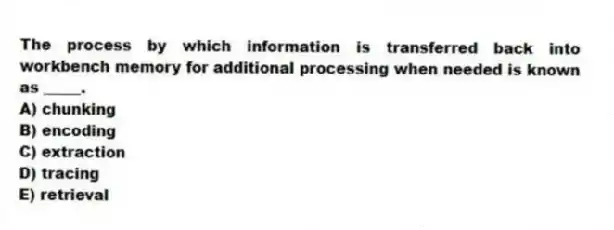 The process by which information is transferred back into workbench memory for additional processing when needed is known as _____.
A) chunking
B) encoding
C) extraction
D) tracing
E) retrieval