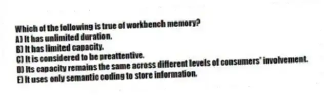 Which of the following is true of workbench memory?
A) It has unlimited duration.
B) It has limited capacity.
C) It is considered to be preattentive.
D) Its capacity remains the same across different levels of consumers' involvement.
E) It uses only semantic coding to store information.