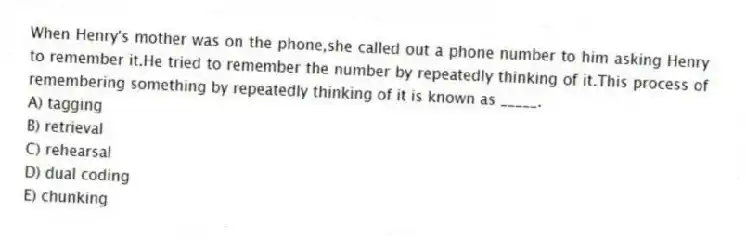 When Henry's mother was on the phone,she called out a phone number to him asking Henry to remember it.He tried to remember the number by repeatedly thinking of it.This process of remembering something by repeatedly thinking of it is known as _____.
A) tagging
B) retrieval
C) rehearsal
D) dual coding
E) chunking