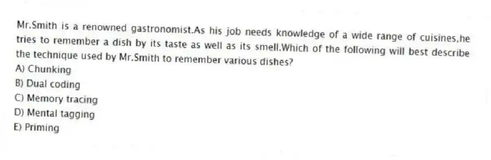 Mr.Smith is a renowned gastronomist.As his job needs knowledge of a wide range of cuisines,he tries to remember a dish by its taste as well as its smell.Which of the following will best describe the technique used by Mr.Smith to remember various dishes?
A) Chunking
B) Dual coding
C) Memory tracing
D) Mental tagging
E) Priming