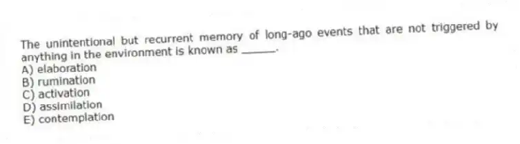 The unintentional but recurrent memory of long-ago events that are not triggered by anything in the environment is known as _____.
A) elaboration
B) rumination
C) activation
D) assimilation
E) contemplation