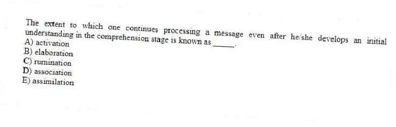 The extent to which one continues processing a message even after he/she develops an initial understanding in the comprehension stage is known as _____.
A) activation
B) elaboration
C) rumination
D) association
E) assimilation
