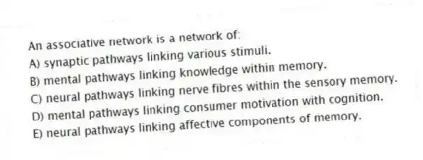 An associative network is a network of:
A) synaptic pathways linking various stimuli.
B) mental pathways linking knowledge within memory.
C) neural pathways linking nerve fibres within the sensory memory.
D) mental pathways linking consumer motivation with cognition.
E) neural pathways linking affective components of memory.