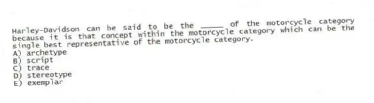 Harley-Davidson can be said to be the _____ of the motorcycle category because it is that concept within the motorcycle category which can be the single best representative of the motorcycle category.
A) archetype
B) script
C) trace
D) stereotype
E) exemplar