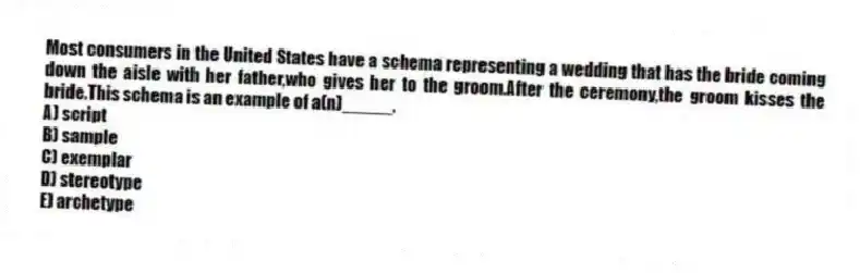 Most consumers in the United States have a schema representing a wedding that has the bride coming down the aisle with her father,who gives her to the groom.After the ceremony,the groom kisses the bride.This schema is an example of a(n)_____.
A) script
B) sample
C) exemplar
D) stereotype
E) archetype