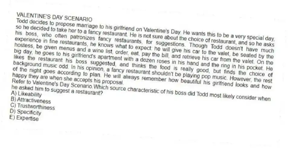 VALENTINE'S DAY SCENARIO
Todd decides to propose marriage to his girlfriend on Valentine's Day. He wants this to be a very special day, so he decided to take her to a fancy restaurant. He is not sure about the choice of restaurant, and so he asks his boss, who often patronizes fancy restaurants, for suggestions. Though Todd doesn't have much experience in fine restaurants, he knows what to expect: he will give his car to the valet, be seated by the hostess, be given menus and a wine list, order, eat, pay the bill, and retrieve his car from the valet. On the big day, he goes to his girlfriend's apartment with a dozen roses in his hand and the ring in his pocket. He likes the restaurant his boss suggested, and thinks the food is really good, but finds the choice of background music odd. In his opinion, a fancy restaurant shouldn't be playing pop music. However, the rest of the night goes according to plan. He will always remember how beautiful his girlfriend looks and how happy they are when she accepts his proposal.
-Refer to Valentine's Day Scenario.Which source characteristic of his boss did Todd most likely consider when he asked him to suggest a restaurant?
A) Likeability
B) Attractiveness
C) Trustworthiness
D) Specificity
E) Expertise