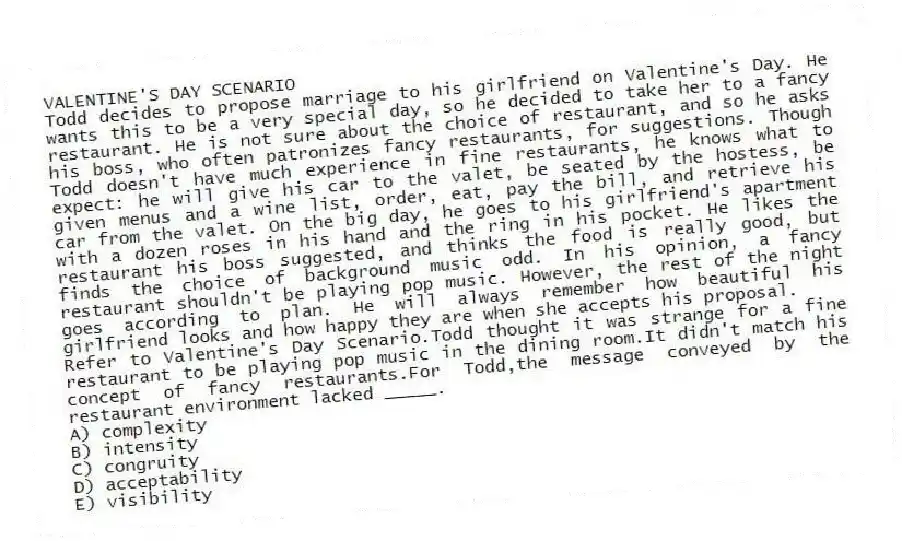 VALENTINE'S DAY SCENARIO
Todd decides to propose marriage to his girlfriend on Valentine's Day. He wants this to be a very special day, so he decided to take her to a fancy restaurant. He is not sure about the choice of restaurant, and so he asks his boss, who often patronizes fancy restaurants, for suggestions. Though Todd doesn't have much experience in fine restaurants, he knows what to expect: he will give his car to the valet, be seated by the hostess, be given menus and a wine list, order, eat, pay the bill, and retrieve his car from the valet. On the big day, he goes to his girlfriend's apartment with a dozen roses in his hand and the ring in his pocket. He likes the restaurant his boss suggested, and thinks the food is really good, but finds the choice of background music odd. In his opinion, a fancy restaurant shouldn't be playing pop music. However, the rest of the night goes according to plan. He will always remember how beautiful his girlfriend looks and how happy they are when she accepts his proposal.
-Refer to Valentine's Day Scenario.Todd thought it was strange for a fine restaurant to be playing pop music in the dining room.It didn't match his concept of fancy restaurants.For Todd,the message conveyed by the restaurant environment lacked _____.
A) complexity
B) intensity
C) congruity
D) acceptability
E) visibility