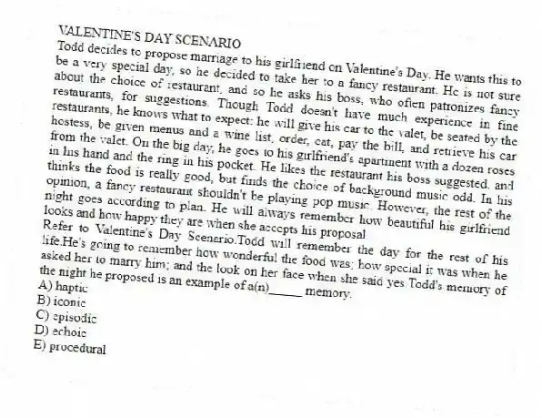 VALENTINE'S DAY SCENARIO
Todd decides to propose marriage to his girlfriend on Valentine's Day. He wants this to be a very special day, so he decided to take her to a fancy restaurant. He is not sure about the choice of restaurant, and so he asks his boss, who often patronizes fancy restaurants, for suggestions. Though Todd doesn't have much experience in fine restaurants, he knows what to expect: he will give his car to the valet, be seated by the hostess, be given menus and a wine list, order, eat, pay the bill, and retrieve his car from the valet. On the big day, he goes to his girlfriend's apartment with a dozen roses in his hand and the ring in his pocket. He likes the restaurant his boss suggested, and thinks the food is really good, but finds the choice of background music odd. In his opinion, a fancy restaurant shouldn't be playing pop music. However, the rest of the night goes according to plan. He will always remember how beautiful his girlfriend looks and how happy they are when she accepts his proposal.
-Refer to Valentine's Day Scenario.Todd will remember the day for the rest of his life.He's going to remember how wonderful the food was; how special it was when he asked her to marry him; and the look on her face when she said yes.Todd's memory of the night he proposed is an example of a(n)_____ memory.
A) haptic
B) iconic
C) episodic
D) echoic
E) procedural