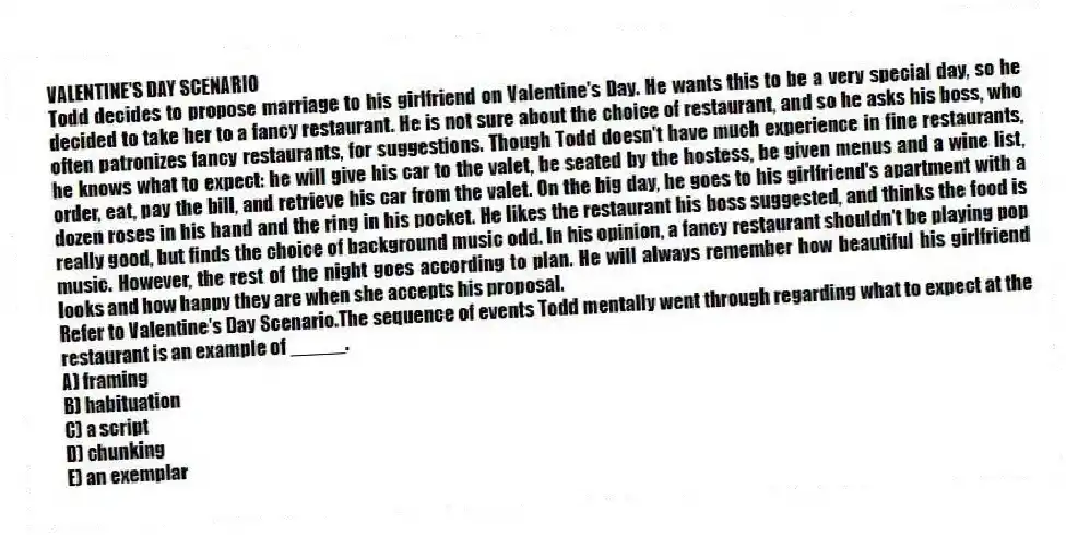 VALENTINE'S DAY SCENARIO
Todd decides to propose marriage to his girlfriend on Valentine's Day. He wants this to be a very special day, so he decided to take her to a fancy restaurant. He is not sure about the choice of restaurant, and so he asks his boss, who often patronizes fancy restaurants, for suggestions. Though Todd doesn't have much experience in fine restaurants, he knows what to expect: he will give his car to the valet, be seated by the hostess, be given menus and a wine list, order, eat, pay the bill, and retrieve his car from the valet. On the big day, he goes to his girlfriend's apartment with a dozen roses in his hand and the ring in his pocket. He likes the restaurant his boss suggested, and thinks the food is really good, but finds the choice of background music odd. In his opinion, a fancy restaurant shouldn't be playing pop music. However, the rest of the night goes according to plan. He will always remember how beautiful his girlfriend looks and how happy they are when she accepts his proposal.
-Refer to Valentine's Day Scenario.The sequence of events Todd mentally went through regarding what to expect at the restaurant is an example of _____.
A) framing
B) habituation
C) a script
D) chunking
E) an exemplar