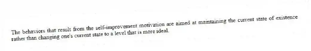 The behaviors that result from the self-improvement motivation are aimed at maintaining the current state of existence rather than changing one's current state to a level that is more ideal.