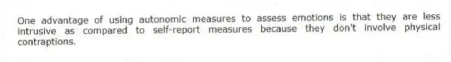One advantage of using autonomic measures to assess emotions is that they are less intrusive as compared to self-report measures because they don't involve physical contraptions.