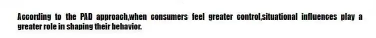 According to the PAD approach,when consumers feel greater control,situational influences play a greater role in shaping their behavior.