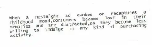 When a nostalgic ad evokes or recaptures a childhood mood,consumers become lost in their memories and are distracted,so they become less willing to indulge in any kind of purchasing activity.