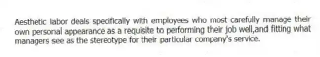 Aesthetic labor deals specifically with employees who most carefully manage their own personal appearance as a requisite to performing their job well,and fitting what managers see as the stereotype for their particular company's service.