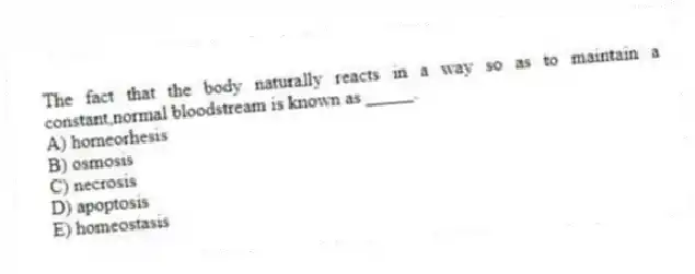 The fact that the body naturally reacts in a way so as to maintain a constant,normal bloodstream is known as _____.
A) homeorhesis
B) osmosis
C) necrosis
D) apoptosis
E) homeostasis