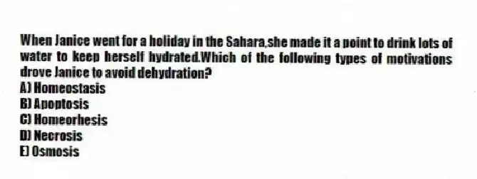 When Janice went for a holiday in the Sahara,she made it a point to drink lots of water to keep herself hydrated.Which of the following types of motivations drove Janice to avoid dehydration?
A) Homeostasis
B) Apoptosis
C) Homeorhesis
D) Necrosis
E) Osmosis
