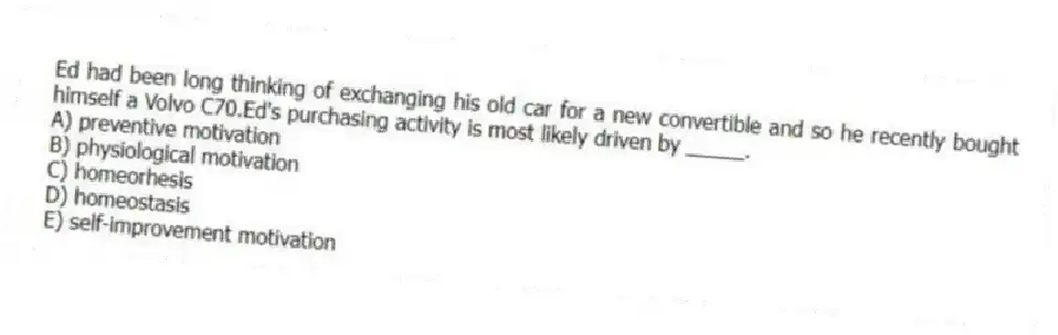 Ed had been long thinking of exchanging his old car for a new convertible and so he recently bought himself a Volvo C70.Ed's purchasing activity is most likely driven by _____.
A) preventive motivation
B) physiological motivation
C) homeorhesis
D) homeostasis
E) self-improvement motivation