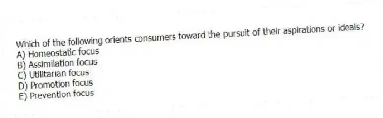 Which of the following orients consumers toward the pursuit of their aspirations or ideals?
A) Homeostatic focus
B) Assimilation focus
C) Utilitarian focus
D) Promotion focus
E) Prevention focus