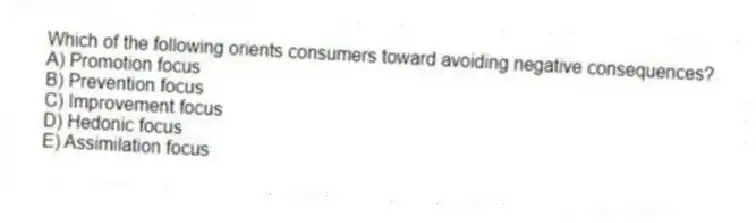 Which of the following orients consumers toward avoiding negative consequences?
A) Promotion focus
B) Prevention focus
C) Improvement focus
D) Hedonic focus
E) Assimilation focus