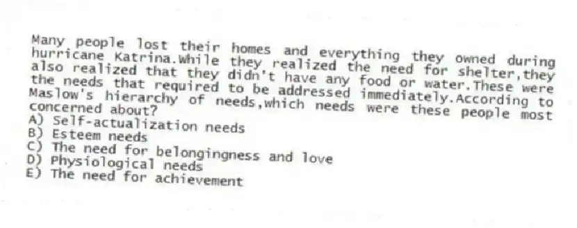 Many people lost their homes and everything they owned during hurricane Katrina.While they realized the need for shelter,they also realized that they didn't have any food or water.These were the needs that required to be addressed immediately.According to Maslow's hierarchy of needs,which needs were these people most concerned about?
A) Self-actualization needs
B) Esteem needs
C) The need for belongingness and love
D) Physiological needs
E) The need for achievement