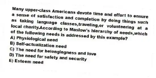 Many upper-class Americans devote time and effort to ensure a sense of satisfaction and completion by doing things such as taking language classes,traveling,or volunteering at a local charity.According to Maslow's hierarchy of needs,which of the following needs is addressed by this example?
A) Physiological need
B) Self-actualization need
C) The need for belongingness and love
D) The need for safety and security
E) Esteem need