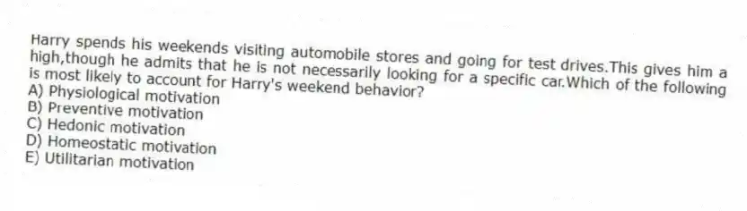 Harry spends his weekends visiting automobile stores and going for test drives.This gives him a high,though he admits that he is not necessarily looking for a specific car.Which of the following is most likely to account for Harry's weekend behavior?
A) Physiological motivation
B) Preventive motivation
C) Hedonic motivation
D) Homeostatic motivation
E) Utilitarian motivation