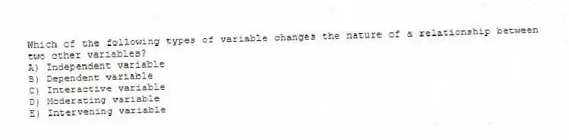 Which of the following types of variable changes the nature of a relationship between two other variables?
A) Independent variable
B) Dependent variable
C) Interactive variable
D) Moderating variable
E) Intervening variable