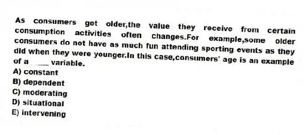 As consumers get older,the value they receive from certain consumption activities often changes.For example,some older consumers do not have as much fun attending sporting events as they did when they were younger.In this case,consumers' age is an example of a _____ variable.
A) constant
B) dependent
C) moderating
D) situational
E) intervening