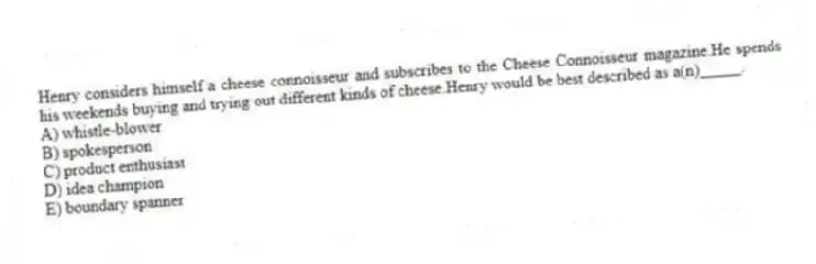 Henry considers himself a cheese connoisseur and subscribes to the Cheese Connoisseur magazine.He spends his weekends buying and trying out different kinds of cheese.Henry would be best described as a(n)_____.
A) whistle-blower
B) spokesperson
C) product enthusiast
D) idea champion
E) boundary spanner