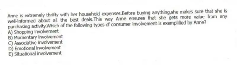 Anne is extremely thrifty with her household expenses.Before buying anything,she makes sure that she is well-informed about all the best deals.This way Anne ensures that she gets more value from any purchasing activity.Which of the following types of consumer involvement is exemplified by Anne?
A) Shopping involvement
B) Momentary involvement
C) Associative involvement
D) Emotional involvement
E) Situational involvement