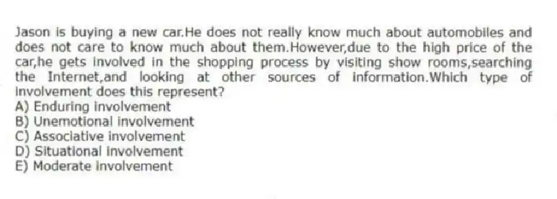 Jason is buying a new car.He does not really know much about automobiles and does not care to know much about them.However,due to the high price of the car,he gets involved in the shopping process by visiting show rooms,searching the Internet,and looking at other sources of information.Which type of involvement does this represent?
A) Enduring involvement
B) Unemotional involvement
C) Associative involvement
D) Situational involvement
E) Moderate involvement