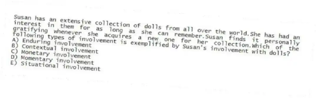 Susan has an extensive collection of dolls from all over the world.She has had an interest in them for as long as she can remember.Susan finds it personally gratifying whenever she acquires a new one for her collection.Which of the following types of involvement is exemplified by Susan's involvement with dolls?
A) Enduring involvement
B) Contextual involvement
C) Monetary involvement
D) Momentary involvement
E) Situational involvement