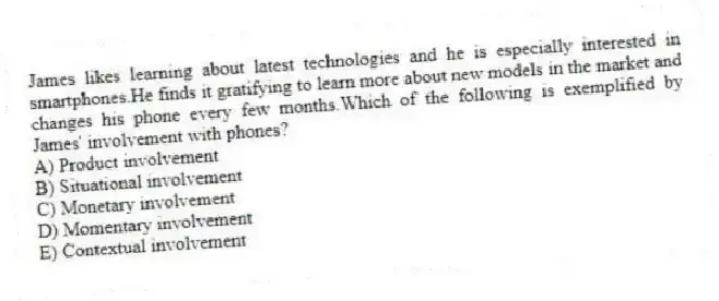 James likes learning about latest technologies and he is especially interested in smartphones.He finds it gratifying to learn more about new models in the market and changes his phone every few months.Which of the following is exemplified by James' involvement with phones?
A) Product involvement
B) Situational involvement
C) Monetary involvement
D) Momentary involvement
E) Contextual involvement